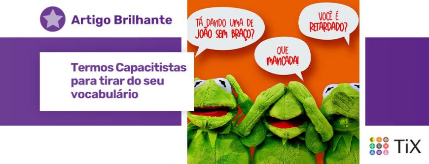 Em primeiro plano, 3 bonecos de sapo de pelúcia: um tampando os ouvidos, outros tampando os olhos e outro tampando a boca com as mãos. Em segundo plano, 3 balões de fala cada um com uma frase: "Tá dando uma de João sem braço?, "Que mancada!", "Você é retardado?". Uma estrela roxa com o texto "Termos capacitistas para tirar do seu vocabulário".